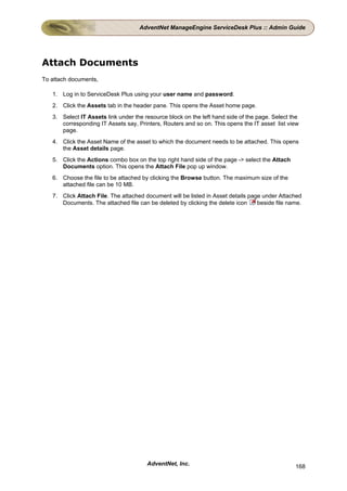 AdventNet ManageEngine ServiceDesk Plus :: Admin Guide




Attach Documents
To attach documents,

   1. Log in to ServiceDesk Plus using your user name and password.
   2. Click the Assets tab in the header pane. This opens the Asset home page.
   3. Select IT Assets link under the resource block on the left hand side of the page. Select the
      corresponding IT Assets say, Printers, Routers and so on. This opens the IT asset list view
      page.
   4. Click the Asset Name of the asset to which the document needs to be attached. This opens
      the Asset details page.
   5. Click the Actions combo box on the top right hand side of the page -> select the Attach
      Documents option. This opens the Attach File pop up window.
   6. Choose the file to be attached by clicking the Browse button. The maximum size of the
      attached file can be 10 MB.
   7. Click Attach File. The attached document will be listed in Asset details page under Attached
      Documents. The attached file can be deleted by clicking the delete icon     beside file name.




                                       AdventNet, Inc.                                          168
 