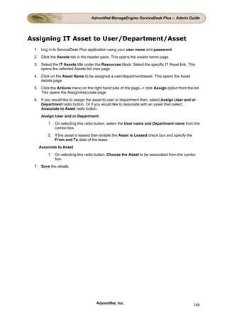 AdventNet ManageEngine ServiceDesk Plus :: Admin Guide




Assigning IT Asset to User/Department/Asset
 1. Log in to ServiceDesk Plus application using your user name and password.
 2. Click the Assets tab in the header pane. This opens the assets home page.
 3. Select the IT Assets title under the Resources block. Select the specific IT Asset link. This
    opens the selected Assets list view page.
 4. Click on the Asset Name to be assigned a user/department/asset. This opens the Asset
    details page.
 5. Click the Actions menu on the right hand side of the page -> click Assign option from the list.
    This opens the Assign/Associate page
 6. If you would like to assign the asset to user or department then, select Assign User and or
    Department radio button. Or if you would like to associate with an asset then select
    Associate to Asset radio button.
     Assign User and or Department
         1. On selecting this radio button, select the User name and Department name from the
            combo box.
         2. If the asset is leased then enable the Asset is Leased check box and specify the
            From and To date of the lease.
   Associate to Asset
         1. On selecting this radio button, Choose the Asset to be associated from the combo
            box.
 7. Save the details.




                                     AdventNet, Inc.                                           169
 