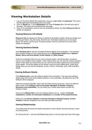 AdventNet ManageEngine ServiceDesk Plus :: Admin Guide




Viewing Workstation Details
 1. Log in to the ServiceDesk Plus application using your user name and password. This opens
    the ManageEngine ServiceDesk plus home page.
 2. Click on Assets tab -> Click Workstation link under IT Assets title on the left hand side of
    the page. This opens the workstations list view page.
 3. Click on the workstation name to view the workstations details. By default Resource Info tab
    details are displayed.

   Viewing Resource Info Details

   Resource Info tab displays the Resource Details & Workstation Details. Resource details such
   as Resource Name, Tag, Bar Code, Serial No etc. Workstation details such as Computer
   Name, OS version, Service pack, Processor details, memory information and many other
   details are displayed.

   Viewing Hardware Details

   Click Hardware tab to view the complete Hardware details of the workstation. The hardware
   tab is broadly divided in to four major blocks such as Workstation Details block, Network
   Details, Discs and Drive Details, Printer Details and Other Details.

   Under the workstation block you can view computer system, operating system, processor,
   memory and installed memory details. Under network block you can view the network adapters
   details. Under disks and drives block you can view the hard disks, logical drives and physical
   drives details. The printer details can be viewed under the printer details block. Under other
   details block you can view the keyboard, mouse, monitor, multimedia, ports, USB controllers
   details.

  Viewing Software Details

   Click Software tab to view the software details of the workstation. This opens the software
   details page with the list of all installed software’s in the workstation. By default the list of All
   Software will be displayed.

   Select the corresponding filter option from the Filter Viewing combo box. There are different
   status levels of the software, such as Excluded, Managed, Prohibited, Freeware,
   Shareware and Unidentified. You can select any of these status levels and filter the
   software’s listed.

   Click on the software title to view the software details such as, number of licensed
   installations, number of unlicensed installations and number of Purchased licenses.

   If there are any license violations a warning message is displayed saying: License
   Violation. Software installations are more than purchased licenses.

   Viewing Relationships

   This relationship tab shows the assets association to other Assets, Business Services, Users
   and Components.

   On clicking the tab -> click the Add Relationship button on the top right hand side of the page.




                                        AdventNet, Inc.                                                173
 
