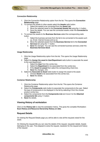 AdventNet ManageEngine ServiceDesk Plus :: Admin Guide



Connection Relationship

     1. Click the Connection Relationship option from the list. This opens the Connection
        Relationship page.
     2. To connect the assets to other assets select the Assets radio button.
            1. Select the assets to be connected from the Asset List.
            2. Move the selected asset to the Connected Assets list using the >> button.
            3. Save the details. You can see the connected assets under the Connected to
                 Assets block.
     3. To connect the assets to the Business Services select the corresponding radio
        button.
            1. Select the business services from the list to be connected to the assets such
                 as, Email, Internet Access and so on.
            2. Move the selected assets from the Business Service list to the Connected
                 Services list using the >> button.
            3. Save the changes. You can see the connected business services under the
                 Business Services block.

Usage Relationship

     1. Click the Usage Relationship option from the list. This opens the Usage Relationship
        page.
     2. Select the Assign the asset to User/Department radio button to associate the asset
        to the user/department.
             1. Select the User from the combo box.
             2. Select the Department to be associated from the combo box.
             3. If the Asset is Leased then select the corresponding check box.
             4. Save the changes. (Or)
     3. Select the Associate to Asset radio button to assign the asset to the asset.
             1. Choose Asset to be associated from the combo box.
             2. Save the details.

Container Relationship

     1. Click the Container Relationship option from the list. This opens the Container
        Relationship page.
     2. Select the Components radio button to associate the components to the user. Select
        the type of components to be displayed in the list by selecting it from the choose
        product combo box.
     3. Select the components from the Components List and move it to the Attached
        components list using >> button.
     4. Save the details.

Viewing History of workstation

Click on the History tab to view the workstation history. This gives the complete Workstation
Scan History and Resource Ownership History on date.

Request Details

On clicking the Request Details page you will be able to view all the requests raised for the
asset.

On Clicking the request title you can view the details of the request, requester details, Assets
belonging to the user, Time elapsed to solve the request, resolution for the request and history
of the request


                                  AdventNet, Inc.                                               174
 