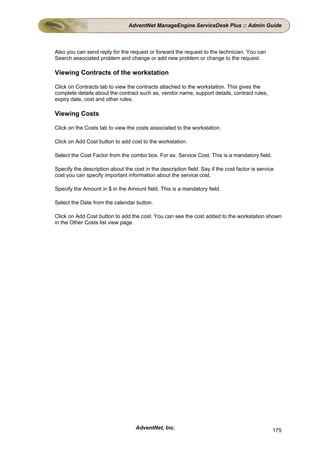 AdventNet ManageEngine ServiceDesk Plus :: Admin Guide



Also you can send reply for the request or forward the request to the technician. You can
Search associated problem and change or add new problem or change to the request.

Viewing Contracts of the workstation

Click on Contracts tab to view the contracts attached to the workstation. This gives the
complete details about the contract such as, vendor name, support details, contract rules,
expiry date, cost and other rules.

Viewing Costs

Click on the Costs tab to view the costs associated to the workstation.

Click on Add Cost button to add cost to the workstation.

Select the Cost Factor from the combo box. For ex. Service Cost. This is a mandatory field.

Specify the description about the cost in the description field. Say if the cost factor is service
cost you can specify important information about the service cost.

Specify the Amount in $ in the Amount field. This is a mandatory field.

Select the Date from the calendar button.

Click on Add Cost button to add the cost. You can see the cost added to the workstation shown
in the Other Costs list view page.




                                    AdventNet, Inc.                                              175
 