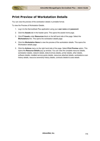 AdventNet ManageEngine ServiceDesk Plus :: Admin Guide




Print Preview of Workstation Details
You can view the preview of the workstation details in printable format.

To view the Preview of Workstation Details,

    1. Log in to the ServiceDesk Plus application using your user name and password.

    2. Click the Assets tab in the header pane. This opens the assets home page.

    3. Click IT Assets under Resources block on the left hand side of the page. Select the
       Workstations link. This opens the workstation details page.

    4. Click the Workstation Name to view the preview of the workstation details. This opens the
       Workstation details page.

    5. Click the Actions menu on the right hand side of the page. Select Print Preview option. This
       opens the Resource Details pop up window. You can view the complete resource details,
       workstation details, network details, disks & drives details, printer details, other details,
       software details, installed service packs details, resources attached details, workstations scan
       history details, resource ownership history details, contracts details & costs details.




                                         AdventNet, Inc.                                           176
 