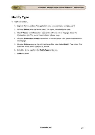 AdventNet ManageEngine ServiceDesk Plus :: Admin Guide




Modify Type
To Modify Device type,

   1. Log in to the ServiceDesk Plus application using your user name and password.

   2. Click the Assets tab in the header pane. This opens the assets home page.

   3. Click IT Assets under Resources block on the left hand side of the page. Select the
      Workstations link. This opens the workstation list view page.

   4. Click the Workstation Name to be modified of the device type. This opens the Workstation
      details page.

   5. Click the Actions menu on the right hand side of the page. Select Modify Type option. This
      opens the modify device type pop up window.

   6. Select the device type from the Modify Type combo box.

   7. Save the details.




                                      AdventNet, Inc.                                         177
 