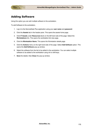 AdventNet ManageEngine ServiceDesk Plus :: Admin Guide




Adding Software
Using this option you can add multiple software to the workstation.

To add Software to the workstation,

    1. Log in to the ServiceDesk Plus application using your user name and password.

    2. Click the Assets tab in the header pane. This opens the assets home page.

    3. Click IT Assets under Resources block on the left hand side of the page. Select the
       Workstations link. This opens the workstation list view page.

    4. Click the Workstation Name. This opens the Workstation details page.

    5. Click the Actions menu on the right hand side of the page. Select Add Software option. This
       opens the Add Software pop up window.

    6. Select the software from the list to be added to the workstation. You can select multiple
       software to be added to the workstation using ctrl or shift keys.

    7. Save the details. Else Close the pop-up window.




                                         AdventNet, Inc.                                           178
 
