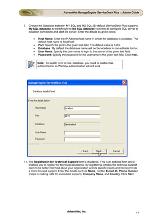 AdventNet ManageEngine ServiceDesk Plus :: Admin Guide



7. Choose the Database between MY SQL and MS SQL. By default ServiceDesk Plus supports
   My SQL database, to switch over to MS SQL database you need to configure SQL server to
   establish connection and start the server. Enter the details as given below,

        •   Host Name: Enter the IP Address/host name in which the database is available. The
            default host name is 'localhost'.
        •   Port: Specify the port in the given text field. The default value is 1433.
        •   Database : By default the database name will be Servicedesk in non-editable format.
        •   User Name: Specify the user name to login to the server in the given text field.
        •   Password: Specify the password for the username in the given text field. Click Next.


            Note: To switch over to SQL database, you need to enable SQL
            authentication as Window authentication will not work.




11. The Registration for Technical Support form is displayed. This is an optional form and it
    enables you to register for technical assistance. By registering, it helps the technical support
    team to be better informed about your organization and its specific needs and hence provide
    a more focused support. Enter the details such as Name, contact E-mail ID, Phone Number
    (helps in making calls for immediate support), Company Name, and Country. Click Next.




                                     AdventNet, Inc.                                              17
 