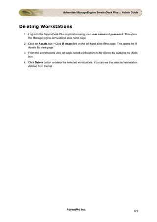 AdventNet ManageEngine ServiceDesk Plus :: Admin Guide




Deleting Workstations
 1. Log in to the ServiceDesk Plus application using your user name and password. This opens
    the ManageEngine ServiceDesk plus home page.

 2. Click on Assets tab -> Click IT Asset link on the left hand side of the page. This opens the IT
    Assets list view page.

 3. From the Workstations view list page, select workstations to be deleted by enabling the check
    box.

 4. Click Delete button to delete the selected workstations. You can see the selected workstation
    deleted from the list.




                                     AdventNet, Inc.                                           179
 