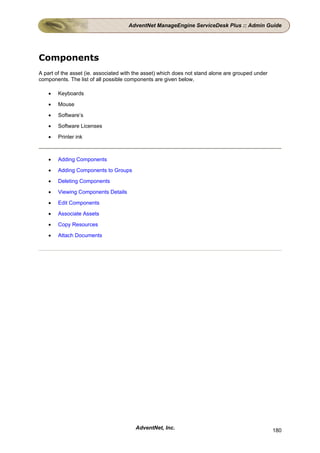 AdventNet ManageEngine ServiceDesk Plus :: Admin Guide




Components
A part of the asset (ie. associated with the asset) which does not stand alone are grouped under
components. The list of all possible components are given below,

    •   Keyboards

    •   Mouse

    •   Software’s

    •   Software Licenses

    •   Printer ink



    •   Adding Components

    •   Adding Components to Groups

    •   Deleting Components

    •   Viewing Components Details

    •   Edit Components

    •   Associate Assets

    •   Copy Resources

    •   Attach Documents




                                        AdventNet, Inc.                                            180
 