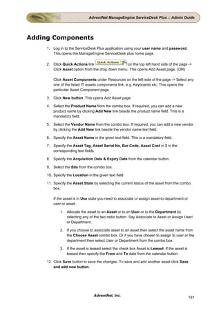 AdventNet ManageEngine ServiceDesk Plus :: Admin Guide




Adding Components
     1. Log in to the ServiceDesk Plus application using your user name and password.
        This opens the ManageEngine ServiceDesk plus home page.

     2. Click Quick Actions link                   on the top left hand side of the page ->
        Click Asset option from the drop down menu. This opens Add Asset page. (OR)

         Click Asset Components under Resources on the left side of the page -> Select any
         one of the listed IT assets components link. e.g. Keyboards etc. This opens the
         particular Asset Component page.

     3. Click New button. This opens Add Asset page.

     4. Select the Product Name from the combo box. If required, you can add a new
        product name by clicking Add New link beside the product name field. This is a
        mandatory field.

     5. Select the Vendor Name from the combo box. If required, you can add a new vendor
        by clicking the Add New link beside the vendor name text field.

     6. Specify the Asset Name in the given text field. This is a mandatory field.

     7. Specify the Asset Tag, Asset Serial No, Bar Code, Asset Cost in $ in the
        corresponding text fields.

     8. Specify the Acquisition Date & Expiry Date from the calendar button.

     9. Select the Site from the combo box.

     10. Specify the Location in the given text field.

     11. Specify the Asset State by selecting the current status of the asset from the combo
         box.

         If the asset is in Use state you need to associate or assign asset to department or
         user or asset.

             1. Allocate the asset to an Asset or to an User or to the Department by
                selecting any of the two radio button. Say Associate to Asset or Assign User/
                or Department.

             2. If you choose to associate asset to an asset then select the asset name from
                the Choose Asset combo box. Or if you have chosen to assign to user or the
                department then select User or Department from the combo box.

             3. If the asset is leased select the check box Asset is Leased. If the asset is
                leased then specify the From and To date from the calendar button.

     12. Click Save button to save the changes. To save and add another asset click Save
         and add new button.




                                  AdventNet, Inc.                                              181
 
