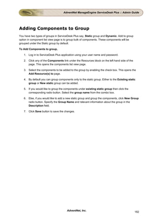 AdventNet ManageEngine ServiceDesk Plus :: Admin Guide




Adding Components to Group
You have two types of groups in ServiceDesk Plus say, Static group and Dynamic. Add to group
option in component list view page is to group bulk of components. These components will be
grouped under the Static group by default.

To Add Components to group,

   1. Log in to ServiceDesk Plus application using your user name and password.

   2. Click any of the Components link under the Resources block on the left hand side of the
      page. This opens the components list view page.

   3. Select the components to be added to the group by enabling the check box. This opens the
      Add Resource(s) to page.

   4. By default you can group components only to the static group. Either to the Existing static
      group or New static group can be added.

   5. If you would like to group the components under existing static group then click the
      corresponding radio button. Select the group name from the combo box.

   6. Else, if you would like to add a new static group and group the components, click New Group
      radio button. Specify the Group Name and relevant information about the group in the
      Description field.

   7. Click Save button to save the changes.




                                       AdventNet, Inc.                                          182
 
