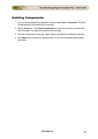 AdventNet ManageEngine ServiceDesk Plus :: Admin Guide




Deleting Components
 1. Log in to the ServiceDesk Plus application using your user name and password. This opens
    the ManageEngine ServiceDesk plus home page.

 2. Click on Assets tab -> Click Asset Components link under resource block on the left hand
    side of the page. This opens the components list view page.

 3. From the components list view page, select assets to be deleted by enabling the check box.

 4. Click Delete button to delete the selected assets. You can see the selected assets deleted
    from the list.




                                     AdventNet, Inc.                                         183
 