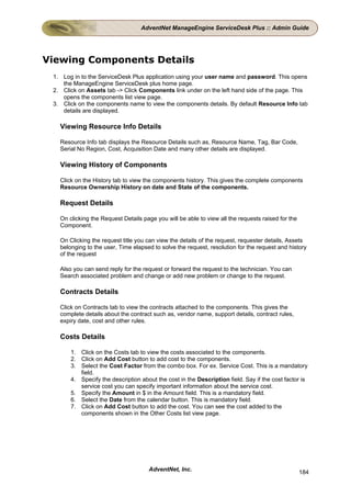 AdventNet ManageEngine ServiceDesk Plus :: Admin Guide




Viewing Components Details
 1. Log in to the ServiceDesk Plus application using your user name and password. This opens
    the ManageEngine ServiceDesk plus home page.
 2. Click on Assets tab -> Click Components link under on the left hand side of the page. This
    opens the components list view page.
 3. Click on the components name to view the components details. By default Resource Info tab
    details are displayed.

   Viewing Resource Info Details

   Resource Info tab displays the Resource Details such as, Resource Name, Tag, Bar Code,
   Serial No Region, Cost, Acquisition Date and many other details are displayed.

   Viewing History of Components

   Click on the History tab to view the components history. This gives the complete components
   Resource Ownership History on date and State of the components.

   Request Details

   On clicking the Request Details page you will be able to view all the requests raised for the
   Component.

   On Clicking the request title you can view the details of the request, requester details, Assets
   belonging to the user, Time elapsed to solve the request, resolution for the request and history
   of the request

   Also you can send reply for the request or forward the request to the technician. You can
   Search associated problem and change or add new problem or change to the request.

   Contracts Details

   Click on Contracts tab to view the contracts attached to the components. This gives the
   complete details about the contract such as, vendor name, support details, contract rules,
   expiry date, cost and other rules.

   Costs Details

       1. Click on the Costs tab to view the costs associated to the components.
       2. Click on Add Cost button to add cost to the components.
       3. Select the Cost Factor from the combo box. For ex. Service Cost. This is a mandatory
          field.
       4. Specify the description about the cost in the Description field. Say if the cost factor is
          service cost you can specify important information about the service cost.
       5. Specify the Amount in $ in the Amount field. This is a mandatory field.
       6. Select the Date from the calendar button. This is mandatory field.
       7. Click on Add Cost button to add the cost. You can see the cost added to the
          components shown in the Other Costs list view page.




                                     AdventNet, Inc.                                               184
 