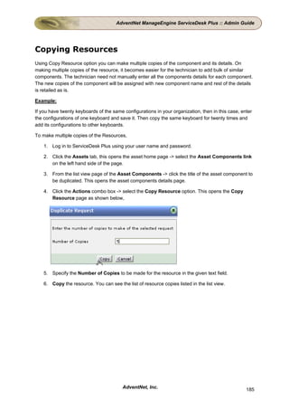 AdventNet ManageEngine ServiceDesk Plus :: Admin Guide




Copying Resources
Using Copy Resource option you can make multiple copies of the component and its details. On
making multiple copies of the resource, it becomes easier for the technician to add bulk of similar
components. The technician need not manually enter all the components details for each component.
The new copies of the component will be assigned with new component name and rest of the details
is retailed as is.

Example:

If you have twenty keyboards of the same configurations in your organization, then in this case, enter
the configurations of one keyboard and save it. Then copy the same keyboard for twenty times and
add its configurations to other keyboards.

To make multiple copies of the Resources,

    1. Log in to ServiceDesk Plus using your user name and password.

    2. Click the Assets tab, this opens the asset home page -> select the Asset Components link
       on the left hand side of the page.

    3. From the list view page of the Asset Components -> click the title of the asset component to
       be duplicated. This opens the asset components details page.

    4. Click the Actions combo box -> select the Copy Resource option. This opens the Copy
       Resource page as shown below,




    5. Specify the Number of Copies to be made for the resource in the given text field.

    6. Copy the resource. You can see the list of resource copies listed in the list view.




                                         AdventNet, Inc.                                           185
 