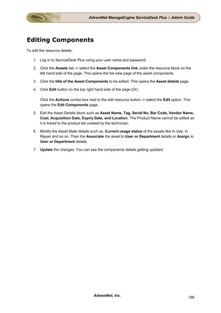 AdventNet ManageEngine ServiceDesk Plus :: Admin Guide




Editing Components
To edit the resource details,

    1. Log in to ServiceDesk Plus using your user name and password.

    2. Click the Assets tab -> select the Asset Components link under the resource block on the
       left hand side of the page. This opens the list view page of the asset components.

    3. Click the title of the Asset Components to be edited. This opens the Asset details page.

    4. Click Edit button on the top right hand side of the page (Or)

        Click the Actions combo box next to the edit resource button -> select the Edit option. This
        opens the Edit Components page.

    5. Edit the Asset Details block such as Asset Name, Tag, Serial No, Bar Code, Vendor Name,
       Cost, Acquisition Date, Expiry Date, and Location. The Product Name cannot be edited as
       it is linked to the product list created by the technician.

    6. Modify the Asset State details such as, Current usage status of the assets like In Use, In
       Repair and so on. Then the Associate the asset to User or Department details or Assign to
       User or Department details.

    7. Update the changes. You can see the components details getting updated.




                                        AdventNet, Inc.                                           186
 