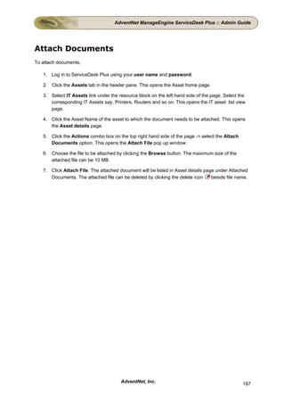 AdventNet ManageEngine ServiceDesk Plus :: Admin Guide




Attach Documents
To attach documents,

   1. Log in to ServiceDesk Plus using your user name and password.

   2. Click the Assets tab in the header pane. This opens the Asset home page.

   3. Select IT Assets link under the resource block on the left hand side of the page. Select the
      corresponding IT Assets say, Printers, Routers and so on. This opens the IT asset list view
      page.

   4. Click the Asset Name of the asset to which the document needs to be attached. This opens
      the Asset details page.

   5. Click the Actions combo box on the top right hand side of the page -> select the Attach
      Documents option. This opens the Attach File pop up window.

   6. Choose the file to be attached by clicking the Browse button. The maximum size of the
      attached file can be 10 MB.

   7. Click Attach File. The attached document will be listed in Asset details page under Attached
      Documents. The attached file can be deleted by clicking the delete icon     beside file name.




                                       AdventNet, Inc.                                          187
 