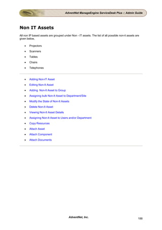 AdventNet ManageEngine ServiceDesk Plus :: Admin Guide




Non IT Assets
All non IP based assets are grouped under Non - IT assets. The list of all possible non-it assets are
given below,

    •   Projectors

    •   Scanners

    •   Tables

    •   Chairs

    •   Telephones



    •   Adding Non-IT Asset

    •   Editing Non-It Asset

    •   Adding Non-It Asset to Group

    •   Assigning bulk Non-It Asset to Department/Site

    •   Modify the State of Non-It Assets

    •   Delete Non-It Asset

    •   Viewing Non-It Asset Details

    •   Assigning Non-It Asset to Users and/or Department

    •   Copy Resources

    •   Attach Asset

    •   Attach Component

    •   Attach Documents




                                         AdventNet, Inc.                                            188
 