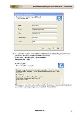 AdventNet ManageEngine ServiceDesk Plus :: Admin Guide




13. The details that you have provided till now will be displayed as below for your confirmation:
    Installation Directory : C:AdventNetMEServiceDesk
    Folder Name : ManageEngine ServiceDesk Plus
    WebServer Port : 8080




    If the displayed information is correct, then click the Next button, or else click the Back button
    and make the necessary changes and proceed with the installation.




                                      AdventNet, Inc.                                               18
 