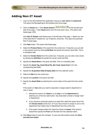 AdventNet ManageEngine ServiceDesk Plus :: Admin Guide




Adding Non-IT Asset
     1. Log in to the ServiceDesk Plus application using your user name and password.
        This opens the ManageEngine ServiceDesk plus home page.

     2. Click on Assets tab -> Click Quick Actions                    on the top left hand
        side of the page -> Click Asset option from the drop down menu. This opens Add
        Asset page. (OR)

         Click Non-IT Assets under Resources on the left side of the page -> Select any one
         of the listed Non-IT assets link. e.g. Projectors, Scanners. This opens the particular
         Non-IT asset page.

     3. Click New button. This opens Add Asset page.

     4. Select the Product Name of the asset from the combo box. If required, you can add
        a new product name by clicking Add New link beside the product name field. This is
        a mandatory field.

     5. Select the Vendor Name from the combo box. If required, you can add a new vendor
        by clicking the Add New link beside the vendor name text field.

     6. Specify the Asset Name in the given text field. This is a mandatory field.

     7. Specify the Asset Tag, Asset Serial No, Bar Code, Asset Cost in $ in the
        corresponding text fields.

     8. Specify the Acquisition Date & Expiry Date from the calendar button.

     9. Select the Site from the combo box.

     10. Specify the Location in the given text field.

     11. Specify the Asset State by selecting the current status of the asset from the combo
         box.

         If the asset is in Use state you need to associate or assign asset to department or
         user or asset.

             1. Allocate the asset to an Asset or to an User or to the Department by
                selecting any of the two radio button. Say Associate to Asset or Assign User/
                or Department.

             2. If you choose to associate asset to an asset then select the asset name from
                the Choose Asset combo box. Or if you have chosen to assign to user or the
                department then select User or Department from the combo box.

             3. If the asset is leased select the check box Asset is Leased. If the asset is
                leased then specify the From and To date from the calendar button.

     12. Click Save button to save the changes. To save and add another asset click Save
         and add new button.




                                  AdventNet, Inc.                                              189
 