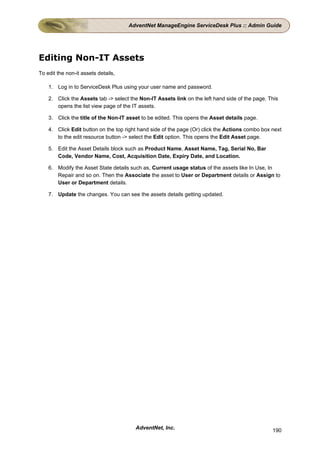 AdventNet ManageEngine ServiceDesk Plus :: Admin Guide




Editing Non-IT Assets
To edit the non-it assets details,

    1. Log in to ServiceDesk Plus using your user name and password.

    2. Click the Assets tab -> select the Non-IT Assets link on the left hand side of the page. This
       opens the list view page of the IT assets.

    3. Click the title of the Non-IT asset to be edited. This opens the Asset details page.

    4. Click Edit button on the top right hand side of the page (Or) click the Actions combo box next
       to the edit resource button -> select the Edit option. This opens the Edit Asset page.

    5. Edit the Asset Details block such as Product Name, Asset Name, Tag, Serial No, Bar
       Code, Vendor Name, Cost, Acquisition Date, Expiry Date, and Location.

    6. Modify the Asset State details such as, Current usage status of the assets like In Use, In
       Repair and so on. Then the Associate the asset to User or Department details or Assign to
       User or Department details.

    7. Update the changes. You can see the assets details getting updated.




                                        AdventNet, Inc.                                          190
 