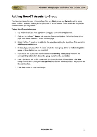 AdventNet ManageEngine ServiceDesk Plus :: Admin Guide




Adding Non-IT Assets to Group
You have two types of groups in ServiceDesk Plus say, Static group and Dynamic. Add to group
option in Non-IT asset list view page is to group bulk of Non-IT assets. These assets will be grouped
under the Static group by default.

To Add Non-IT Assets to group,

    1. Log in to ServiceDesk Plus application using your user name and password.

    2. Click any of the Non-IT Assets link under the Resources block on the left hand side of the
       page. This opens the Non-IT assets list view page.

    3. Select the Non-IT assets to be added to the group by enabling the check box. This opens the
       Add Resource(s) to page.

    4. By default you can group Non-IT assets only to the static group. Either to the Existing static
       group or New static group can be added.

    5. If you would like to group the Non-IT assets under existing static group then click the
       corresponding radio button. Select the group name from the combo box.

    6. Else, if you would like to add a new static group and group the Non-IT assets, click New
       Group radio button. Specify the Group Name and relevant information about the group in the
       Description field.

    7. Click Save button to save the changes.




                                         AdventNet, Inc.                                           191
 