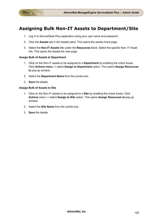 AdventNet ManageEngine ServiceDesk Plus :: Admin Guide




Assigning Bulk Non-IT Assets to Department/Site
   1. Log in to ServiceDesk Plus application using your user name and password.

   2. Click the Assets tab in the header pane. This opens the assets home page.

   3. Select the Non-IT Assets title under the Resources block. Select the specific Non- IT Asset
      link. This opens the Assets list view page.

Assign Bulk of Assets to Department

   1. Click on the Non-IT assets to be assigned to a Department by enabling the check boxes.
      Click Actions menu -> select Assign to Department option. This opens Assign Resources
      to pop-up window.

   2. Select the Department Name from the combo box.

   3. Save the details.

Assign Bulk of Assets to Site

   1. Click on the Non-IT assets to be assigned to a Site by enabling the check boxes. Click
      Actions menu -> select Assign to Site option. This opens Assign Resources to pop-up
      window.

   2. Select the Site Name from the combo box.

   3. Save the details.




                                      AdventNet, Inc.                                          192
 