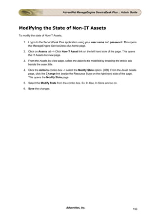 AdventNet ManageEngine ServiceDesk Plus :: Admin Guide




Modifying the State of Non-IT Assets
To modify the state of Non-IT Assets,

    1. Log in to the ServiceDesk Plus application using your user name and password. This opens
       the ManageEngine ServiceDesk plus home page.

    2. Click on Assets tab -> Click Non-IT Asset link on the left hand side of the page. This opens
       the IT Assets list view page.

    3. From the Assets list view page, select the asset to be modified by enabling the check box
       beside the asset title.

    4. Click the Actions combo box -> select the Modify State option. (OR) From the Asset details
       page, click the Change link beside the Resource State on the right hand side of the page.
       This opens the Modify State page.

    5. Select the Modify State from the combo box. Ex: In Use, In Store and so on.

    6. Save the changes.




                                          AdventNet, Inc.                                          193
 