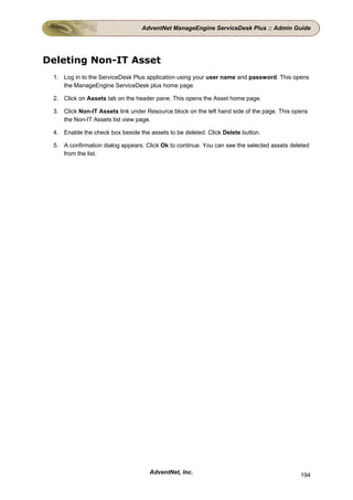 AdventNet ManageEngine ServiceDesk Plus :: Admin Guide




Deleting Non-IT Asset
 1. Log in to the ServiceDesk Plus application using your user name and password. This opens
    the ManageEngine ServiceDesk plus home page.

 2. Click on Assets tab on the header pane. This opens the Asset home page.

 3. Click Non-IT Assets link under Resource block on the left hand side of the page. This opens
    the Non-IT Assets list view page.

 4. Enable the check box beside the assets to be deleted. Click Delete button.

 5. A confirmation dialog appears. Click Ok to continue. You can see the selected assets deleted
    from the list.




                                    AdventNet, Inc.                                         194
 