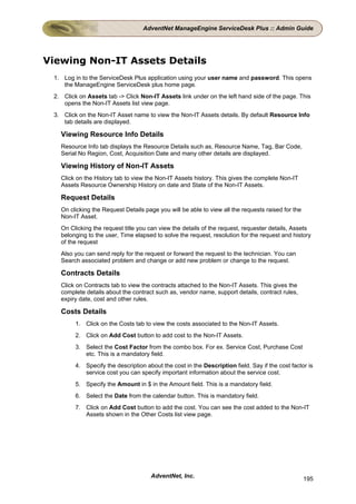 AdventNet ManageEngine ServiceDesk Plus :: Admin Guide




Viewing Non-IT Assets Details
 1. Log in to the ServiceDesk Plus application using your user name and password. This opens
    the ManageEngine ServiceDesk plus home page.
 2. Click on Assets tab -> Click Non-IT Assets link under on the left hand side of the page. This
    opens the Non-IT Assets list view page.
 3. Click on the Non-IT Asset name to view the Non-IT Assets details. By default Resource Info
    tab details are displayed.

   Viewing Resource Info Details
   Resource Info tab displays the Resource Details such as, Resource Name, Tag, Bar Code,
   Serial No Region, Cost, Acquisition Date and many other details are displayed.

   Viewing History of Non-IT Assets
   Click on the History tab to view the Non-IT Assets history. This gives the complete Non-IT
   Assets Resource Ownership History on date and State of the Non-IT Assets.

   Request Details
   On clicking the Request Details page you will be able to view all the requests raised for the
   Non-IT Asset.
   On Clicking the request title you can view the details of the request, requester details, Assets
   belonging to the user, Time elapsed to solve the request, resolution for the request and history
   of the request
   Also you can send reply for the request or forward the request to the technician. You can
   Search associated problem and change or add new problem or change to the request.

   Contracts Details
   Click on Contracts tab to view the contracts attached to the Non-IT Assets. This gives the
   complete details about the contract such as, vendor name, support details, contract rules,
   expiry date, cost and other rules.

   Costs Details
         1. Click on the Costs tab to view the costs associated to the Non-IT Assets.
         2. Click on Add Cost button to add cost to the Non-IT Assets.
         3. Select the Cost Factor from the combo box. For ex. Service Cost, Purchase Cost
            etc. This is a mandatory field.
         4. Specify the description about the cost in the Description field. Say if the cost factor is
            service cost you can specify important information about the service cost.
         5. Specify the Amount in $ in the Amount field. This is a mandatory field.
         6. Select the Date from the calendar button. This is mandatory field.
         7. Click on Add Cost button to add the cost. You can see the cost added to the Non-IT
            Assets shown in the Other Costs list view page.




                                      AdventNet, Inc.                                              195
 