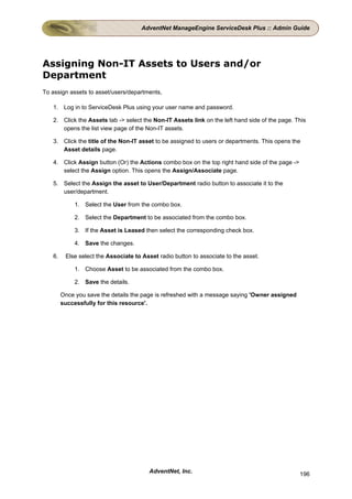 AdventNet ManageEngine ServiceDesk Plus :: Admin Guide




Assigning Non-IT Assets to Users and/or
Department
To assign assets to asset/users/departments,

   1. Log in to ServiceDesk Plus using your user name and password.

   2. Click the Assets tab -> select the Non-IT Assets link on the left hand side of the page. This
      opens the list view page of the Non-IT assets.

   3. Click the title of the Non-IT asset to be assigned to users or departments. This opens the
      Asset details page.

   4. Click Assign button (Or) the Actions combo box on the top right hand side of the page ->
      select the Assign option. This opens the Assign/Associate page.

   5. Select the Assign the asset to User/Department radio button to associate it to the
      user/department.

             1. Select the User from the combo box.

             2. Select the Department to be associated from the combo box.

             3. If the Asset is Leased then select the corresponding check box.

             4. Save the changes.

   6.    Else select the Associate to Asset radio button to associate to the asset.

             1. Choose Asset to be associated from the combo box.

             2. Save the details.

        Once you save the details the page is refreshed with a message saying 'Owner assigned
        successfully for this resource'.




                                         AdventNet, Inc.                                         196
 
