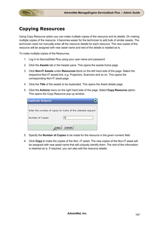 AdventNet ManageEngine ServiceDesk Plus :: Admin Guide




Copying Resources
Using Copy Resource option you can make multiple copies of the resource and its details. On making
multiple copies of the resource, it becomes easier for the technician to add bulk of similar assets. The
technician need not manually enter all the resource details for each resource. The new copies of the
resource will be assigned with new asset name and rest of the details is retailed as is.

To make multiple copies of the Resources,

    1. Log in to ServiceDesk Plus using your user name and password.

    2. Click the Assets tab in the header pane. This opens the assets home page.

    3. Click Non-IT Assets under Resources block on the left hand side of the page. Select the
       respective Non-IT assets link. e.g. Projectors, Scanners and so on. This opens the
       corresponding Non-IT asset page.

    4. Click the Title of the assets to be duplicated. This opens the Asset details page.

    5. Click the Actions menu on the right hand side of the page. Select Copy Resource option.
       This opens the Copy Resource pop up window.




    5. Specify the Number of Copies to be made for the resource in the given numeric field.

    6. Click Copy to make the copies of the Non -IT asset. The new copies of the Non-IT asset will
       be assigned with new asset name that will uniquely identify them. The rest of the information
       is retained as is. If required, you can also edit the resource details.




                                         AdventNet, Inc.                                            197
 
