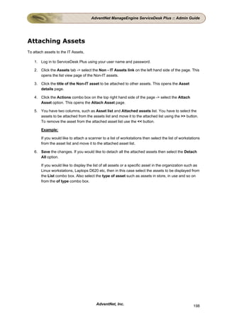 AdventNet ManageEngine ServiceDesk Plus :: Admin Guide




Attaching Assets
To attach assets to the IT Assets,

    1. Log in to ServiceDesk Plus using your user name and password.

    2. Click the Assets tab -> select the Non - IT Assets link on the left hand side of the page. This
       opens the list view page of the Non-IT assets.

    3. Click the title of the Non-IT asset to be attached to other assets. This opens the Asset
       details page.

    4. Click the Actions combo box on the top right hand side of the page -> select the Attach
       Asset option. This opens the Attach Asset page.

    5. You have two columns, such as Asset list and Attached assets list. You have to select the
       assets to be attached from the assets list and move it to the attached list using the >> button.
       To remove the asset from the attached asset list use the << button.

        Example:

        If you would like to attach a scanner to a list of workstations then select the list of workstations
        from the asset list and move it to the attached asset list.

    6. Save the changes. If you would like to detach all the attached assets then select the Detach
       All option.

        If you would like to display the list of all assets or a specific asset in the organization such as
        Linux workstations, Laptops D620 etc, then in this case select the assets to be displayed from
        the List combo box. Also select the type of asset such as assets in store, in use and so on
        from the of type combo box.




                                          AdventNet, Inc.                                              198
 