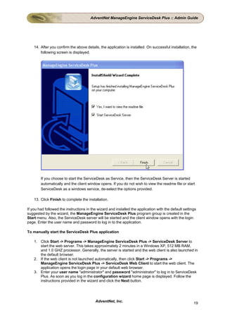 AdventNet ManageEngine ServiceDesk Plus :: Admin Guide




    14. After you confirm the above details, the application is installed. On successful installation, the
        following screen is displayed.




        If you choose to start the ServiceDesk as Service, then the ServiceDesk Server is started
        automatically and the client window opens. If you do not wish to view the readme file or start
        ServiceDesk as a windows service, de-select the options provided.

    13. Click Finish to complete the installation.

If you had followed the instructions in the wizard and installed the application with the default settings
suggested by the wizard, the ManageEngine ServiceDesk Plus program group is created in the
Start menu. Also, the ServiceDesk server will be started and the client window opens with the login
page. Enter the user name and password to log in to the application.

To manually start the ServiceDesk Plus application

    1. Click Start -> Programs -> ManageEngine ServiceDesk Plus -> ServiceDesk Server to
       start the web server. This takes approximately 2 minutes in a Windows XP, 512 MB RAM,
       and 1.0 GHZ processor. Generally, the server is started and the web client is also launched in
       the default browser.
    2. If the web client is not launched automatically, then click Start -> Programs ->
       ManageEngine ServiceDesk Plus -> ServiceDesk Web Client to start the web client. The
       application opens the login page in your default web browser.
    3. Enter your user name "administrator" and password "administrator" to log in to ServiceDesk
       Plus. As soon as you log in the configuration wizard home page is displayed. Follow the
       instructions provided in the wizard and click the Next button.




                                          AdventNet, Inc.                                               19
 