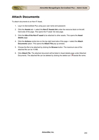 AdventNet ManageEngine ServiceDesk Plus :: Admin Guide




Attach Documents
To attach documents to an Non-IT Asset,

   1. Log in to ServiceDesk Plus using your user name and password.

   2. Click the Assets tab -> select the Non-IT Assets link under the resource block on the left
      hand side of the page. This opens the IT asset list view page.

   3. Click the title of the Non-IT asset to be attached to other assets. This opens the Asset
      details page.

   4. Click the Actions combo box on the top right hand side of the page -> select the Attach
      Documents option. This opens the Attach File pop up window.

   5. Choose the file to be attached by clicking the Browse button. The maximum size of the
      attached file can be 10 MB.

   6. Click Attach File. The attached document will be listed in Asset details page under Attached
      Documents. The attached file can be deleted by clicking the delete icon     beside file name.




                                       AdventNet, Inc.                                             200
 