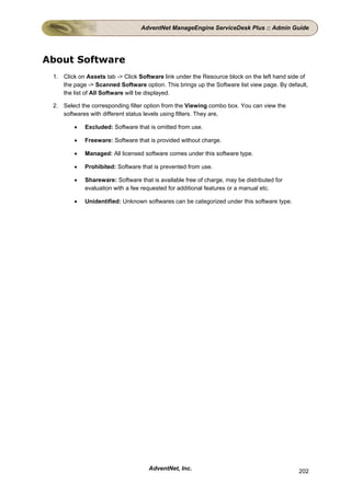 AdventNet ManageEngine ServiceDesk Plus :: Admin Guide




About Software
 1. Click on Assets tab -> Click Software link under the Resource block on the left hand side of
    the page -> Scanned Software option. This brings up the Software list view page. By default,
    the list of All Software will be displayed.

 2. Select the corresponding filter option from the Viewing combo box. You can view the
    softwares with different status levels using filters. They are,

        •   Excluded: Software that is omitted from use.

        •   Freeware: Software that is provided without charge.

        •   Managed: All licensed software comes under this software type.

        •   Prohibited: Software that is prevented from use.

        •   Shareware: Software that is available free of charge, may be distributed for
            evaluation with a fee requested for additional features or a manual etc.

        •   Unidentified: Unknown softwares can be categorized under this software type.




                                    AdventNet, Inc.                                         202
 