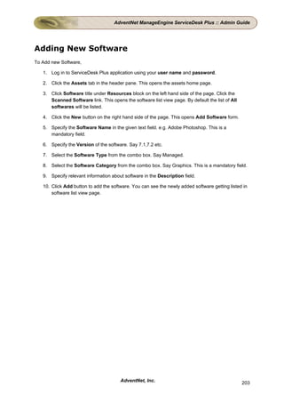 AdventNet ManageEngine ServiceDesk Plus :: Admin Guide




Adding New Software
To Add new Software,

   1. Log in to ServiceDesk Plus application using your user name and password.

   2. Click the Assets tab in the header pane. This opens the assets home page.

   3. Click Software title under Resources block on the left hand side of the page. Click the
      Scanned Software link. This opens the software list view page. By default the list of All
      softwares will be listed.

   4. Click the New button on the right hand side of the page. This opens Add Software form.

   5. Specify the Software Name in the given text field. e.g. Adobe Photoshop. This is a
      mandatory field.

   6. Specify the Version of the software. Say 7.1,7.2 etc.

   7. Select the Software Type from the combo box. Say Managed.

   8. Select the Software Category from the combo box. Say Graphics. This is a mandatory field.

   9. Specify relevant information about software in the Description field.

   10. Click Add button to add the software. You can see the newly added software getting listed in
       software list view page.




                                       AdventNet, Inc.                                            203
 