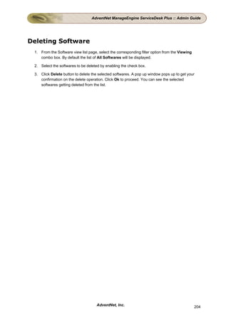 AdventNet ManageEngine ServiceDesk Plus :: Admin Guide




Deleting Software
 1. From the Software view list page, select the corresponding filter option from the Viewing
    combo box. By default the list of All Softwares will be displayed.

 2. Select the softwares to be deleted by enabling the check box.

 3. Click Delete button to delete the selected softwares. A pop up window pops up to get your
    confirmation on the delete operation. Click Ok to proceed. You can see the selected
    softwares getting deleted from the list.




                                     AdventNet, Inc.                                            204
 
