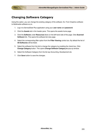 AdventNet ManageEngine ServiceDesk Plus :: Admin Guide




Changing Software Category
Using this option, you can change the existing category of the software. Ex: From Graphics software
to Multimedia software so on.

    1. Log in to ServiceDesk Plus application using your user name and password.

    2. Click the Assets tab in the header pane. This opens the assets home page.

    3. Click the Software under Resources block on the left hand side of the page. Click Scanned
       Software link. This opens the software list view page.

    4. Select the corresponding filter option from the Filter Viewing combo box. By default the list of
       All Softwares will be listed.

    5. Select the software from the list to change the category by enabling the check box. Click
       Change Category button. This opens Change Software Category to pop-up window.

    6. Select the Software Category from the list say Accounting, Development etc.

    7. Click Save button to save the changes.




                                         AdventNet, Inc.                                           205
 