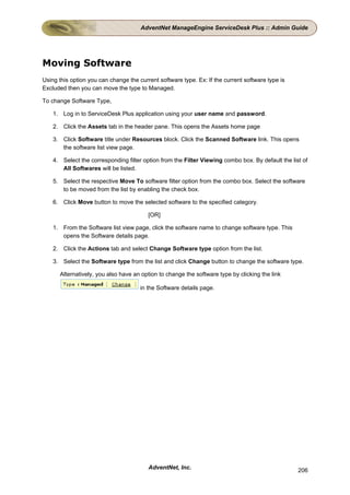 AdventNet ManageEngine ServiceDesk Plus :: Admin Guide




Moving Software
Using this option you can change the current software type. Ex: If the current software type is
Excluded then you can move the type to Managed.

To change Software Type,

    1. Log in to ServiceDesk Plus application using your user name and password.

    2. Click the Assets tab in the header pane. This opens the Assets home page

    3. Click Software title under Resources block. Click the Scanned Software link. This opens
       the software list view page.

    4. Select the corresponding filter option from the Filter Viewing combo box. By default the list of
       All Softwares will be listed.

    5. Select the respective Move To software filter option from the combo box. Select the software
       to be moved from the list by enabling the check box.

    6. Click Move button to move the selected software to the specified category.

                                         [OR]

    1. From the Software list view page, click the software name to change software type. This
       opens the Software details page.

    2. Click the Actions tab and select Change Software type option from the list.

    3. Select the Software type from the list and click Change button to change the software type.

      Alternatively, you also have an option to change the software type by clicking the link

                                      in the Software details page.




                                         AdventNet, Inc.                                           206
 
