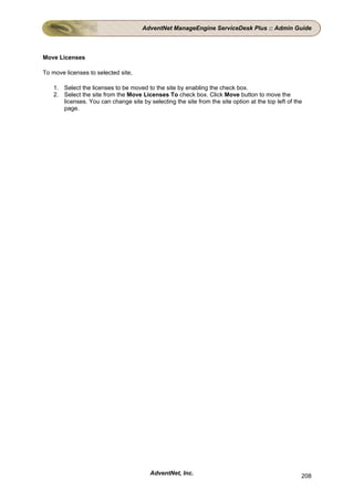 AdventNet ManageEngine ServiceDesk Plus :: Admin Guide



Move Licenses

To move licenses to selected site,

    1. Select the licenses to be moved to the site by enabling the check box.
    2. Select the site from the Move Licenses To check box. Click Move button to move the
       licenses. You can change site by selecting the site from the site option at the top left of the
       page.




                                          AdventNet, Inc.                                            208
 