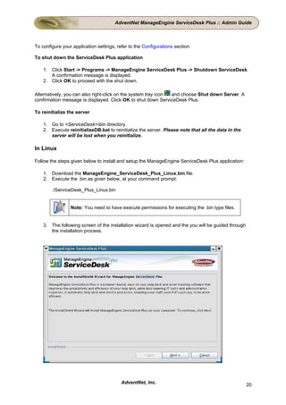 AdventNet ManageEngine ServiceDesk Plus :: Admin Guide



To configure your application settings, refer to the Configurations section.

To shut down the ServiceDesk Plus application

    1. Click Start -> Programs -> ManageEngine ServiceDesk Plus -> Shutdown ServiceDesk.
       A confirmation message is displayed.
    2. Click OK to proceed with the shut down.

Alternatively, you can also right-click on the system tray icon and choose Shut down Server. A
confirmation message is displayed. Click OK to shut down ServiceDesk Plus.

To reinitialize the server

    1. Go to <ServiceDesk>bin directory.
    2. Execute reinitializeDB.bat to reinitialize the server. Please note that all the data in the
       server will be lost when you reinitialize.

In Linux

Follow the steps given below to install and setup the ManageEngine ServiceDesk Plus application:

    1. Download the ManageEngine_ServiceDesk_Plus_Linux.bin file.
    2. Execute the .bin as given below, at your command prompt:

        ./ServiceDesk_Plus_Linux.bin


                 Note: You need to have execute permissions for executing the .bin type files.


    3. The following screen of the installation wizard is opened and the you will be guided through
       the installation process.




                                          AdventNet, Inc.                                             20
 