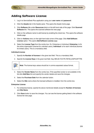 AdventNet ManageEngine ServiceDesk Plus :: Admin Guide




Adding Software License
   1. Log in to ServiceDesk Plus application using your user name and password.

   2. Click the Assets tab in the header pane. This opens the Assets home page.

   3. Click Software title under Resources block on the left hand side of the page. Click Scanned
      Software link. This opens the scanned software list view page.

   4. Click on the software name to add license by enabling the check box. This opens the software
      details page.

   5. Click on Actions menu on the right hand side corner of the page. Click Add Software
      License option. This opens Add Software License page.

   6. Select the License Type from the combo box. Ex: Enterprise or Individual. Enterprise: Is for
      the entire organization (license for unlimited users), Individual: Is for each individual.(license
      for limited users). This is a mandatory field.

Individual License

   1. Specify the Number of licenses in the given text field. This is a mandatory field.

   2. Specify the License Keys in the given text field. Say XBVJD,YCCYR,7DF28,JH2PX,MYT7M.



           Note: The license keys values should be in comma separated values format.



   3. Select the Vendor Name from the combo box. If the specified vendor is not available in the
      list click Add New link and specify the vendor details and save the changes.

   4. Select the Purchase Date from the calendar button.

   5. Select the Site name where the licensed software is installed, from the combo box.

Enterprise License

   1. For enterprise license, specify the above mentioned details except for Number of licenses
      and Site Name.

   2. Click Save button to save the changes. You can see the license getting listed in the software
      license list view page.




                                         AdventNet, Inc.                                             209
 