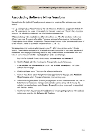 AdventNet ManageEngine ServiceDesk Plus :: Admin Guide




Associating Software Minor Versions
ManageEngine ServiceDesk Plus allows you to group minor versions of the software under major
version.

For e.g. A company buys AdobePhotoshop 7.0 with 4 licenses. The license is applicable for both 7.1
and 7.2 versions and vice versa. In this case 7.0 is the major version and 7.1 and 7.2 are the minor
versions. The licenses purchased are the same for all the three versions.

If Adobephotoshop 7.0 is installed in two different machines and 7.1 & 7.2 is installed in other two
different machines. On scanning for Adobe Photoshop software before grouping, the ServiceDesk
Plus shows the list as different single entries. The purchased licenses for the software would be as' 4 '
for the version 7.0 and ' 0 ' purchases for other versions (7.1 & 7.2).

Using associate minor versions option you can group 7.1 & 7.2 minor versions under 7.0 major
version. This shows the software list to be a single entry with the number of purchased licenses and
installations. Thus helps you in avoiding individual entry for each version of the software. And also
helps in easier management of the installed software for the assetmanager.

    1. Log in to ServiceDesk Plus application using your user name and password.

    2. Click the Assets tab in the header pane. This opens the assets home page.

    3. Click Software title under Resources block. Click Scanned Software link. This opens
       software list view page.

    4. Click the software name. This opens the software details page.

    5. Click on the Actions tab on the right hand side upper corner of the page. Click Associate
       Minor Versions option. This opens Associate minor versions page.

    6. Select the managed software (licensed) to be grouped of minor versions from the list. Click >>
       button to move the selected managed software to the Version Group list. By moving the
       selected managed software under Version Group, all the minor versions will be associated
       with the major version.

    7. Click Save button. You can see all the added minor versions getting displayed in the software
       details page under the title Software - All Versions.




                                         AdventNet, Inc.                                             210
 