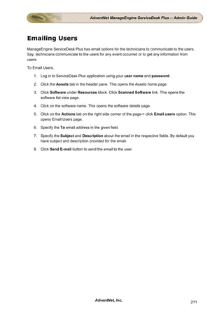 AdventNet ManageEngine ServiceDesk Plus :: Admin Guide




Emailing Users
ManageEngine ServiceDesk Plus has email options for the technicians to communicate to the users.
Say, technicians communicate to the users for any event occurred or to get any information from
users.

To Email Users,

   1. Log in to ServiceDesk Plus application using your user name and password.

   2. Click the Assets tab in the header pane. This opens the Assets home page.

   3. Click Software under Resources block. Click Scanned Software link. This opens the
      software list view page.

   4. Click on the software name. This opens the software details page.

   5. Click on the Actions tab on the right side corner of the page-> click Email users option. This
      opens Email Users page.

   6. Specify the To email address in the given field.

   7. Specify the Subject and Description about the email in the respective fields. By default you
      have subject and description provided for the email.

   8. Click Send E-mail button to send the email to the user.




                                       AdventNet, Inc.                                           211
 