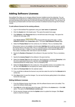 AdventNet ManageEngine ServiceDesk Plus :: Admin Guide




Adding Software Licenses
ServiceDesk Plus helps you to manage software licenses installed across the enterprise. You can
consolidate and manage all your software licenses from a single screen. ServiceDesk Plus will scan
and automatically pickup license keys for Microsoft Windows and Microsoft Word. You can key-in all
the licenses purchased earlier and track future purchase of software licenses through the Purchase
module.

To add software licenses for the existing software,

   1. Log in to ServiceDesk Plus application using your user name and password.
   2. Click the Assets tab in the header pane. This opens the assets home page.
   3. Click Software under Resources block on the left hand side of the page. This opens the
      software list view page. (OR)


       Click Quick Actions                 on the top left hand side of the page -> select
       Software License under Create New option. This opens Add Software License page.
   4. Select the Product Name from the combo box. Ex: Software. This is a mandatory field.
      If the product name is not available in the list select Add New link to add the product. specify
      the Product Name in the given field. This is a mandatory field. Choose the Managed software
      from the list and click >> button to move the selected software to the selected software list.
      This is also a mandatory field. Click Save to save the details.
   6. Specify the Number of licenses for the software in the given text field. This is a mandatory
      field.
   7. Specify the License Key(s) for the software in the given text box.
   8. Select the License Type from the combo box. Say Enterprise or individual. Enterprise: is for
      the entire organization (license for unlimited users) Individual: Is for the each
      individual.(license for limited users). This is a mandatory field.
   9. Select the Vendor Name from the combo box. If the specified vendor is not available in the
      list, then click Add New link and specify the vendor details and save the changes.
   10. Select the Purchase Date from the calendar button.
   11. If you would like to allocate the license to any site then select the site from the Allocate to list
       combo box.
   12. Click Save button to save the changes. You can see the license getting listed in the software
       license list view page.

Editing Software Licenses

   1. From the Software license view list page, click the software license name to be edited. This
      opens the software details page.
   2. Click Edit tab on the right hand side of the page. (OR) Click on the Actions tab -> Click Edit
      option. This opens the Edit Software License page.
   3. Do the required changes and click the Update button to update the changes. Click Reset
      button to reset the changes.




                                          AdventNet, Inc.                                              212
 