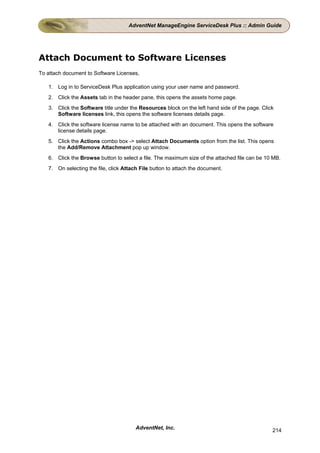 AdventNet ManageEngine ServiceDesk Plus :: Admin Guide




Attach Document to Software Licenses
To attach document to Software Licenses,

   1. Log in to ServiceDesk Plus application using your user name and password.
   2. Click the Assets tab in the header pane, this opens the assets home page.
   3. Click the Software title under the Resources block on the left hand side of the page. Click
      Software licenses link, this opens the software licenses details page.
   4. Click the software license name to be attached with an document. This opens the software
      license details page.
   5. Click the Actions combo box -> select Attach Documents option from the list. This opens
      the Add/Remove Attachment pop up window.
   6. Click the Browse button to select a file. The maximum size of the attached file can be 10 MB.
   7. On selecting the file, click Attach File button to attach the document.




                                        AdventNet, Inc.                                         214
 