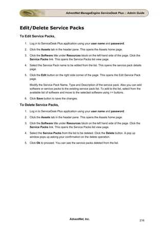 AdventNet ManageEngine ServiceDesk Plus :: Admin Guide




Edit/Delete Service Packs
To Edit Service Packs,

   1. Log in to ServiceDesk Plus application using your user name and password.

   2. Click the Assets tab in the header pane. This opens the Assets home page.

   3. Click the Software title under Resources block on the left hand side of the page. Click the
      Service Packs link. This opens the Service Packs list view page.

   4. Select the Service Pack name to be edited from the list. This opens the service pack details
      page.

   5. Click the Edit button on the right side corner of the page. This opens the Edit Service Pack
      page.

       Modify the Service Pack Name, Type and Description of the service pack. Also you can add
       software or service packs to the existing service pack list. To add to the list, select from the
       available list of software and move to the selected software using >> buttons.

   6. Click Save button to save the changes.

To Delete Service Packs,
   1. Log in to ServiceDesk Plus application using your user name and password.

   2. Click the Assets tab in the header pane. This opens the Assets home page.

   3. Click the Software title under Resources block on the left hand side of the page. Click the
      Service Packs link. This opens the Service Packs list view page.

   4. Select the Service Packs from the list to be deleted. Click the Delete button. A pop up
      window pops up asking your confirmation on the delete operation.

   5. Click Ok to proceed. You can see the service packs deleted from the list.




                                         AdventNet, Inc.                                             216
 