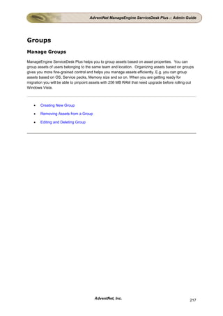 AdventNet ManageEngine ServiceDesk Plus :: Admin Guide




Groups
Manage Groups

ManageEngine ServiceDesk Plus helps you to group assets based on asset properties. You can
group assets of users belonging to the same team and location. Organizing assets based on groups
gives you more fine-grained control and helps you manage assets efficiently. E.g. you can group
assets based on OS, Service packs, Memory size and so on. When you are getting ready for
migration you will be able to pinpoint assets with 256 MB RAM that need upgrade before rolling out
Windows Vista.



   •   Creating New Group

   •   Removing Assets from a Group

   •   Editing and Deleting Group




                                       AdventNet, Inc.                                         217
 
