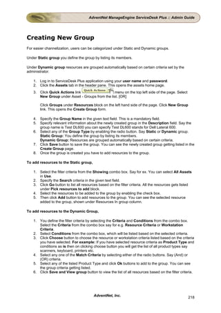AdventNet ManageEngine ServiceDesk Plus :: Admin Guide




Creating New Group
For easier channelization, users can be categorized under Static and Dynamic groups.

Under Static group you define the group by listing its members.

Under Dynamic group resources are grouped automatically based on certain criteria set by the
administrator.

   1. Log in to ServiceDesk Plus application using your user name and password.
   2. Click the Assets tab in the header pane. This opens the assets home page.
   3. Click Quick Actions link                  menu on the top left side of the page. Select
      New Group under Asset - Groups from the list. [OR]

       Click Groups under Resources block on the left hand side of the page. Click New Group
       link. This opens the Create Group form.

   4. Specify the Group Name in the given text field. This is a mandatory field.
   5. Specify relevant information about the newly created group in the Description field. Say the
      group name is Test DL600 you can specify Test DL600 stands for Dell Lateral 600.
   6. Select any of the Group Type by enabling the radio button. Say Static or Dynamic group.
      Static Group: You define the group by listing its members.
      Dynamic Group: Resources are grouped automatically based on certain criteria.
   7. Click Save button to save the group. You can see the newly created group getting listed in the
      Create Group page.
   8. Once the group is created you have to add resources to the group.

To add resources to the Static group,

   1. Select the filter criteria from the Showing combo box. Say for ex. You can select All Assets
      in Use.
   2. Specify the Search criteria in the given text field.
   3. Click Go button to list all resources based on the filter criteria. All the resources gets listed
      under Pick resources to add block.
   4. Select the resources to be added to the group by enabling the check box.
   5. Then click Add button to add resources to the group. You can see the selected resource
      added to the group, shown under Resources In group column.

To add resources to the Dynamic Group,

   1. You define the filter criteria by selecting the Criteria and Conditions from the combo box.
      Select the Criteria from the combo box say for e.g. Resource Criteria or Workstation
      Criteria.
   2. Select Conditions from the combo box, which will be listed based on the selected criteria.
   3. Click Choose button to choose the resource or workstation criteria listed based on the criteria
      you have selected. For example: If you have selected resource criteria as Product Type and
      conditions as is then on clicking choose button you will get the list of all product types say
      scanners, keyboard, printers etc.
   4. Select any one of the Match Criteria by selecting either of the radio buttons. Say (And) or
      (OR) criteria.
   5. Select any of the listed Product Type and click Ok buttons to add to the group. You can see
      the group criteria getting listed.
   6. Click Save and View group button to view the list of all resources based on the filter criteria.




                                         AdventNet, Inc.                                            218
 