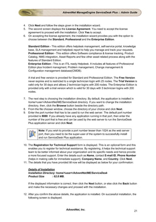 AdventNet ManageEngine ServiceDesk Plus :: Admin Guide



4. Click Next and follow the steps given in the installation wizard.
5. The second screen displays the License Agreement. You need to accept the license
   agreement to proceed with the installation. Click Yes to accept.
6. On accepting the license agreement, the installation wizard provides you with the option to
   choose between the Standard, Professional and the Enterprise Edition.

    Standard Edition - This edition offers helpdesk management, self-service portal, knowledge
    base, SLA management and helpdesk report to help you manage and track your requests.
    Professional Edition - This edition offers Software compliance & license tracking, Product
    Catalog, NMS integration, Asset Reports and few other asset related process along with the
    features of Standard Edition.
    Enterprise Edition - This is an ITIL ready Helpdesk. It includes all features of Professional
    Edition plus Incident managment, Problem management, Change management &
    Configuration management database(CMDB).

    A trial and free version is provided for Standard and Professional Edition. The Free Version
    never expires and is restricted to a single technician login with 25 nodes. The Trial Version is
    valid only for 30 days and allows 2 technician logins with 200 nodes. The Enterprise Edition is
    provided only with a trial version which is valid for 30 days with 5 technician logins with 200
    nodes.

7. The next step is choosing the installation directory. By default, the application is installed in
   home/<user>/AdventNet/ME/ServiceDesk directory. If you want to change the installation
   directory, then, click the Browse button beside the directory path.
8. From the file chooser window, choose the directory of your choice and click Next.
9. Enter the port number that has to be used to run the web server. The default port number
   provided is 8080. If you already have any application running in that port, then enter the
   number of the port that is free and can be used by the web server to run the ServiceDesk
   Plus application server and click Next.

             Note: If you wish to provide a port number lesser than 1024 as the web server
             port, then you need to be the super-user of the system to successfully install
             and run ServiceDesk Plus application.

10. The Registration for Technical Support form is displayed. This is an optional form and this
    enables you to register for technical assistance. By registering, it helps the technical support
    team to be better informed about your organization and its specific needs and hence provide
    a more focused support. Enter the details such as Name, contact E-mail ID, Phone Number
    (helps in making calls for immediate support), Company Name, and Country. Click Next.
11. The details that you have provided till now will be displayed as below for your confirmation:

    Details of Installation
    Installation Directory: home/<user>/AdventNet/ME/ServiceDesk
    Product Size         : 62.8 MB.

    If the displayed information is correct, then click the Next button, or else click the Back button
    and make the necessary changes and proceed with the installation.

12. After you confirm the above details, the application is installed. On successful installation, the
    following screen is displayed.



                                      AdventNet, Inc.                                                  21
 