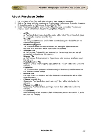 AdventNet ManageEngine ServiceDesk Plus :: Admin Guide




About Purchase Order
 1. Log in to ServiceDesk Plus application using your user name and password.
 2. Click on Purchase tab in the header pane. This brings up the Purchase Orders list view page.
    By default the status of the Purchase Order will be 'All POs'.
 3. Select the corresponding filter option from the Filter Showing combo box. You can view
    purchase orders with different status levels using filters. They are,

        •   All POs
            All Purchase Orders irrespective of the status will be listed. This is the default status
            on opening the purchase order list view.
        •   Open POs
            The newly added Purchase Order will fall under this category. These POs are not
            submitted for approval.
        •   POs Pending Approval
            The Purchase Orders which are submitted and waiting for approval from the
            purchase order approvers will be listed under this category.
        •   Approved POs
            All the Purchase Orders which are approved but the purchase items are not yet
            received will be listed under this category.
        •   Rejected POs
            All the Purchase Orders rejected by the purchase order approver gets listed under
            this category.
        •   Partially Received POs
            Purchase Orders, which are partly received from the vendor, will be listed under this
            category.
        •   Closed POs
            The Purchase Order gets listed under this category when the purchased items are
            fully received from the vendor.
        •   Overdue POs
            Purchase orders not delivered and have exceeded the delivery date will be listed
            under this category.
        •   POs due in next 7 days
            Outstanding Purchase Orders, expiring in next 7 days will be listed under this
            category.
        •   POs due in next 30 days
            Outstanding Purchase Orders, expiring in next 30 days will be listed under this
            category.
        •   Searched POs
            While searching for the Purchase Order under Search, the list of Searched POs will
            fall under this category.




                                     AdventNet, Inc.                                              222
 
