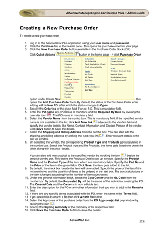 AdventNet ManageEngine ServiceDesk Plus :: Admin Guide




Creating a New Purchase Order
To create a new purchase order,

   1. Log in to the ServiceDesk Plus application using your user name and password.
   2. Click the Purchase tab in the header pane. This opens the purchase order list view page.
   3. Click the New Purchase Order button available in the Purchase Order block.(OR)
         Click Quick Actions                       button in the home page --> click Purchase Order




         option under Create New                                                                   . This
         opens the Add Purchase Order form. By default, the status of the Purchase Order while
         adding will be New PO, after which the status changes to Open.
   4.    Specify the Order No in the given field. For ex: 140. This is mandatory field.
   5.    Enter the PO Name say, Purchase of monitors, and the Required By Date by invoking the
         calender icon      . The PO name in mandatory field.
   6.    Select the Vendor Name from the combo box. This is mandatory field. If the specified vendor
         name is not available in the list, click Add New link    adjacent to the Vendor field and
         specify the vendor details like Name, Contact Information and Contact Person of the vendor.
         Click Save button to save the details.
   7.    Select the Shipping and Billing Address from the combo box. You can also add the
         shipping and billing address by clicking the Add New link      . Enter relevant details in the
         pop up window.
   8.    On selecting the Vendor, the corresponding Product Type and Products gets populated in
         the combo box. Select the Product type and the Products, the items gets listed one below the
         other along with the price details.

         You can also add new product to the specified vendor by invoking the icon           beside the
         product combo box. This opens the Products Details pop up window. Specify the Product
         Name and the Product Type of the item which are mandatory fields. Specify the Part No and
         the Price of the item in the given fields. Click Save, the item gets added to the list.
   9.    By default, the check box beside the item will be enabled. Specify the price of the item if it is
         not mentioned and the quantity of items to be ordered in the text box. The cost calculations of
         the item changes accordingly to the number of items purchased.
   10.   Under the general information block, select the Cost Center and the GL Code from the
         combo box. By default, the Requested By will be the name of the technician creating the PO.
         The Created Date and the Owner is in non editable text.
   11.   Enter the description for the PO or any other information that you wish to add in the Remarks
         field.
   12.   If there are any specific terms associated with the PO, enter the same in the Terms field.
   13.   If you would like to attach a file then click Attach file button.
   14.   Select the Approvers of the purchase order from the PO Approver(s) list pop window by
         clicking the icon     .
   15.   Specify the Signing Authority of the company in the respective field.
   16.   Click Save the Purchase Order button to save the details.


                                          AdventNet, Inc.                                             223
 